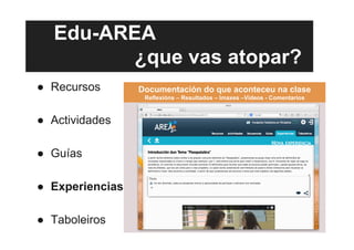 Edu-AREA
¿que vas atopar?
●  Recursos
●  Actividades
●  Guías
●  Experiencias
●  Taboleiros
Documentación do que aconteceu na clase
Reflexións – Resultados – Imaxes –Vídeos - Comentarios
 