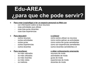 Edu-AREA
¿para que che pode servir?
●  Para crear (copiar&go) e ter un espacio personal na Web con
○  con información sobre os teus recursos
○  coas actividades que utilizas
○  coas túas guías docentes
○  coas túas experiencias
●  Para descubrir e coñecer
○  outros recursos como outros utilizan os recursos
○  outras actividades como outros aplican as actividades
○  outras guías como outros fan guías semellantes
○  outras experiencias como son experiencias semellantes
○  outros docentes outros docentes semellantes a ti
●  Para recoñecer e obter coñecemento emerxente
○  os máis valorados recursos de moda
○  os máis utilizados actividades de moda
○  os máis recentes guías de moda
○  os máis vistos experiencias de moda
○  os mellores docentes de moda
 