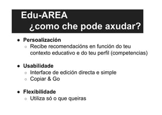 Edu-AREA
¿como che pode axudar?
●  Persoalización
○  Recibe recomendacións en función do teu
contexto educativo e do teu perfil (competencias)
●  Usabilidade
○  Interface de edición directa e simple
○  Copiar & Go
●  Flexibilidade
○  Utiliza só o que queiras
 