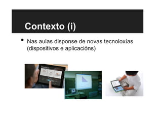Contexto (i)
•  Nas aulas disponse de novas tecnoloxías
(dispositivos e aplicacións)
 