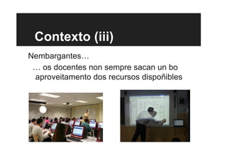 Contexto (iii)
Nembargantes…
… os docentes non sempre sacan un bo
aproveitamento dos recursos dispoñibles
 