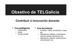 Obxetivo de TELGalicia
Contribuir á innovación docente
•  Coa pedagoxía
o  Colaborativa
o  Social
o  Constructivista
•  Coa tecnoloxía
o  Contidos: vídeos, simulacións, xogos,
etc.
o  Dispositivos: tabletas, ordenadores,
pizarras dixitais interactivas, etc.
o  Aplicacións: editores, reproductores,
comunicación, etc.
 