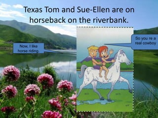 Texas Tom and Sue-Ellen are on
     horseback on the riverbank.
                                    So you re a
                                    real cowboy
 Now, I like
horse riding.
 