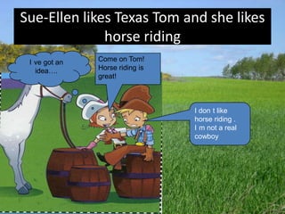 Sue-Ellen likes Texas Tom and she likes
              horse riding
 I ve got an   Come on Tom!
   idea….      Horse riding is
               great!



                                 I don t like
                                 horse riding .
                                 I m not a real
                                 cowboy
 