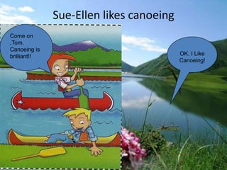 Sue-Ellen likes canoeing
Come on
,Tom.
Canoeing is
brilliant!!                              OK. I Like
                                         Canoeing!
 
