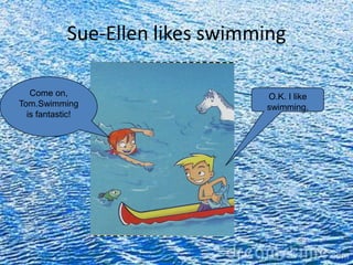 Sue-Ellen likes swimming

   Come on,                      O.K. I like
Tom.Swimming                     swimming.
  is fantastic!
 