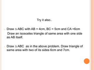 Try it also..
o Draw ∆ ABC with AB = 4cm, BC = 5cm and CA =6cm
Draw an isosceles triangle of same area with one side
as AB itself.
o Draw ∆ ABC as in the above problem. Draw triangle of
same area with two of its sides 6cm and 7cm.
 