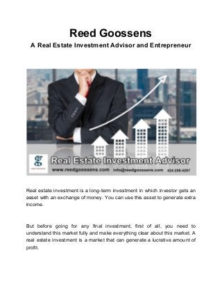 Reed Goossens
A Real Estate Investment Advisor and Entrepreneur
Real estate investment is a long-term investment in which investor gets an
asset with an exchange of money. You can use this asset to generate extra
income.
But before going for any final investment, first of all, you need to
understand this market fully and make everything clear about this market. A
real estate investment is a market that can generate a lucrative amount of
profit.
 
