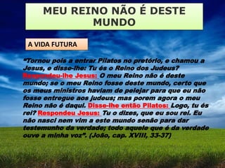 MEU REINO NÃO É DESTE
MUNDO
A VIDA FUTURA
“Tornou pois a entrar Pilatos no pretório, e chamou a
Jesus, e disse-lhe: Tu és o Reino dos Judeus?
Respondeu-lhe Jesus: O meu Reino não é deste
mundo; se o meu Reino fosse deste mundo, certo que
os meus ministros haviam de pelejar para que eu não
fosse entregue aos judeus; mas porem agora o meu
Reino não é daqui. Disse-lhe então Pilatos: Logo, tu és
rei? Respondeu Jesus: Tu o dizes, que eu sou rei. Eu
não nasci nem vim a este mundo senão para dar
testemunho da verdade; todo aquele que é da verdade
ouve a minha voz”. (João, cap. XVIII, 33-37)
 
