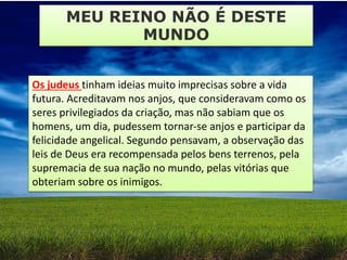 Os judeus tinham ideias muito imprecisas sobre a vida
futura. Acreditavam nos anjos, que consideravam como os
seres privilegiados da criação, mas não sabiam que os
homens, um dia, pudessem tornar-se anjos e participar da
felicidade angelical. Segundo pensavam, a observação das
leis de Deus era recompensada pelos bens terrenos, pela
supremacia de sua nação no mundo, pelas vitórias que
obteriam sobre os inimigos.
MEU REINO NÃO É DESTE
MUNDO
 