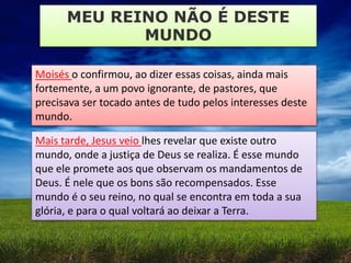 MEU REINO NÃO É DESTE
MUNDO
Moisés o confirmou, ao dizer essas coisas, ainda mais
fortemente, a um povo ignorante, de pastores, que
precisava ser tocado antes de tudo pelos interesses deste
mundo.
Mais tarde, Jesus veio lhes revelar que existe outro
mundo, onde a justiça de Deus se realiza. É esse mundo
que ele promete aos que observam os mandamentos de
Deus. É nele que os bons são recompensados. Esse
mundo é o seu reino, no qual se encontra em toda a sua
glória, e para o qual voltará ao deixar a Terra.
 
