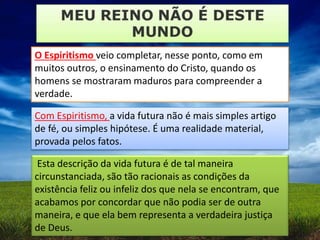 O Espiritismo veio completar, nesse ponto, como em
muitos outros, o ensinamento do Cristo, quando os
homens se mostraram maduros para compreender a
verdade.
Com Espiritismo, a vida futura não é mais simples artigo
de fé, ou simples hipótese. É uma realidade material,
provada pelos fatos.
Esta descrição da vida futura é de tal maneira
circunstanciada, são tão racionais as condições da
existência feliz ou infeliz dos que nela se encontram, que
acabamos por concordar que não podia ser de outra
maneira, e que ela bem representa a verdadeira justiça
de Deus.
 