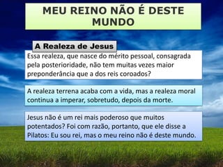 Essa realeza, que nasce do mérito pessoal, consagrada
pela posterioridade, não tem muitas vezes maior
preponderância que a dos reis coroados?
A Realeza de Jesus
A realeza terrena acaba com a vida, mas a realeza moral
continua a imperar, sobretudo, depois da morte.
Jesus não é um rei mais poderoso que muitos
potentados? Foi com razão, portanto, que ele disse a
Pilatos: Eu sou rei, mas o meu reino não é deste mundo.
 