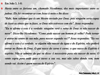 Em João 3, 1-8:
Havia entre os fariseus um, chamado Nicodemos, dos mais importantes entre os
judeus. Ele foi encontrar-se com Jesus à noite e lhe disse:
"Rabi, bem sabemos que és um Mestre enviado por Deus, pois ninguém seria capaz
de fazer os sinais que tu fazes, se Deus não estivesse com ele". Jesus respondeu:
"Eu te afirmo e esta é a verdade: ninguém verá o reino de Deus se não nascer de
novo". Disse-lhe Nicodemos: "Como pode nascer um homem já velho? Pode tornar
a entrar no ventre de sua mãe, para nascer segunda vez?" Jesus respondeu: "Eu vos
afirmo e esta é a verdade: se alguém não nascer da água e do Espírito, não poderá
entrar no Reino de Deus. O que nasce da carne é carne; o que nasce do Espírito é
espírito. Não te admires do que eu disse: é necessário para vós nascer de novo. O
vento sopra para onde quer e ouves a sua voz, mas não sabes donde vem, nem
aonde vai. Assim é quem nasceu do Espírito".
 