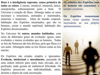 Os Espíritos reencarnam
tantas vezes quantas forem
necessárias ao seu próprio
aprimoramento.
Deus é a inteligência suprema, causa primeira de
todas as coisas. é eterno, imutável, imaterial, único,
omnipotente, soberanamente justo e bom. O
Universo é criação de Deus. Abrange todos os seres
racionais e irracionais, animados e inanimados,
materiais e imateriais. Além do mundo corporal,
habitação dos Espíritos encarnados, que são os
homens, existe o mundo espiritual, habitação dos
Espíritos desencarnados.
No Universo há outros mundos habitados, com
seres de diferentes graus de evolução: iguais, mais
evoluídos e menos evoluídos que os homens. Todas
as leis da Natureza são leis divinas, pois que Deus é o
seu autor. Abrangem tanto as leis físicas como as leis
morais.
As relações dos Espíritos com
os homens são constantes e
sempre existiram.
Os Espíritos são criados simples e ignorantes.
Evoluem, intelectual e moralmente, passando de
uma ordem inferior para outra mais elevada, até a
perfeição, onde gozam de inalterável felicidade. Os
Espíritos preservam sua individualidade, antes,
durante e depois de cada encarnação.
 