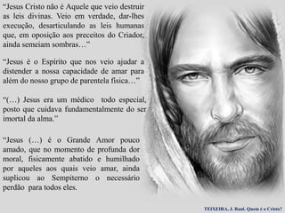 “Jesus Cristo não é Aquele que veio destruir
as leis divinas. Veio em verdade, dar-lhes
execução, desarticulando as leis humanas
que, em oposição aos preceitos do Criador,
ainda semeiam sombras…”
“Jesus é o Espírito que nos veio ajudar a
distender a nossa capacidade de amar para
além do nosso grupo de parentela física…”
“(…) Jesus era um médico todo especial,
posto que cuidava fundamentalmente do ser
imortal da alma.”
“Jesus (…) é o Grande Amor pouco
amado, que no momento de profunda dor
moral, fisicamente abatido e humilhado
por aqueles aos quais veio amar, ainda
suplicou ao Sempiterno o necessário
perdão para todos eles.
TEIXEIRA, J. Raul. Quem é o Cristo?
 