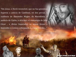 “Em Jesus, o Herói invencível, que na Sua grandeza
Superou a astúcia de Cambises, rei dos persas, a
violência de Alexandre Magno, da Macedónia, a
audácia de Cipião, o africano, e a estratégia de Júlio
César , o divino Imperador, as armas foram a
mansidão e o amor, a abnegação e a misericórdia…”
 
