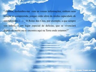 “-Senhor, deslumbro-me com as vossas informações, embora nem
sempre as compreenda, porque estão além da minha capacidade de
entendimento (…) _ O Reino dos Céus, por exemplo, a que sempre
vos referis, é um lugar especial de delícias, que se vivenciará
depois da morte ou se encontra aqui na Terra onde estamos?”
 