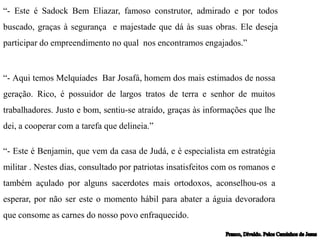 “- Este é Sadock Bem Eliazar, famoso construtor, admirado e por todos
buscado, graças à segurança e majestade que dá às suas obras. Ele deseja
participar do empreendimento no qual nos encontramos engajados.”
“- Aqui temos Melquíades Bar Josafá, homem dos mais estimados de nossa
geração. Rico, é possuidor de largos tratos de terra e senhor de muitos
trabalhadores. Justo e bom, sentiu-se atraído, graças às informações que lhe
dei, a cooperar com a tarefa que delineia.”
“- Este é Benjamin, que vem da casa de Judá, e é especialista em estratégia
militar . Nestes dias, consultado por patriotas insatisfeitos com os romanos e
também açulado por alguns sacerdotes mais ortodoxos, aconselhou-os a
esperar, por não ser este o momento hábil para abater a águia devoradora
que consome as carnes do nosso povo enfraquecido.
 