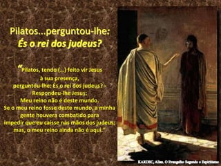 Pilatos...perguntou-lhe:
És o rei dos judeus?
“Pilatos, tendo (…) feito vir Jesus
à sua presença,
perguntou-lhe: És o rei dos judeus? -
Respondeu-lhe Jesus:
Meu reino não é deste mundo.
Se o meu reino fosse deste mundo, a minha
gente houvera combatido para
impedir que eu caísse nas mãos dos judeus;
mas, o meu reino ainda não é aqui.”
 