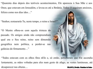 “Quarenta dias depois dos terríveis acontecimentos, Ele apareceu à Sua Mãe e aos
Onze, que estavam em Jerusalém, e levou-os até a Betânia. Todos O seguiram ansiosos,
felizes como nos dias idos…”
“Senhor, restaurarás Tu, neste tempo, o reino a Israel?”
“O Mestre olhou-os com aquela tristeza do
passado. Os amigos ainda não compreendiam
qual era o Seu reino, reino sem dimensão
geográfica nem política, a perder-se nas
galáxias do firmamento…”
“Todos estavam com os olhos fitos nEle e, só então, perceberam que Ele ascendia
lentamente, as mãos voltadas para eles num gesto de afago, as vestes luminosas, até
desaparecer nas alturas…
 