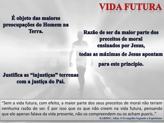 “Sem a vida futura, com efeito, a maior parte dos seus preceitos de moral não teriam
nenhuma razão de ser. É por isso que os que não creem na vida futura, pensando
que ele apenas falava da vida presente, não os compreendem ou os acham pueris..”
KARDEC, Allan. O Evangelho Segundo o Espiritismo
 