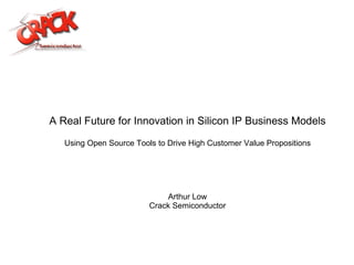 A Real Future for Innovation in Silicon IP Business Models Using Open Source Tools to Drive High Customer Value Propositions Arthur Low Crack Semiconductor 