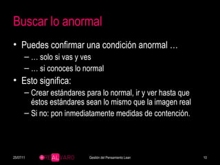 Buscar lo anormal Puedes confirmar una condición anormal … …  solo si vas y ves …  si conoces lo normal Esto significa: Crear estándares para lo normal, ir y ver hasta que éstos estándares sean lo mismo que la imagen real Si no: pon inmediatamente medidas de contención. 25/07/11 Gestión del Pensamiento Lean 