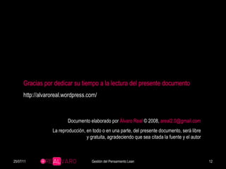 Documento elaborado por  Álvaro Real  © 2008,  [email_address] La reproducción, en todo o en una parte, del presente documento, será libre y gratuita, agradeciendo que sea citada la fuente y el autor Gracias por dedicar su tiempo a la lectura del presente documento http://alvaroreal.wordpress.com/ 25/07/11 Gestión del Pensamiento Lean 
