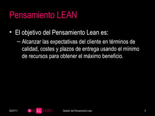 Pensamiento LEAN El objetivo del Pensamiento Lean es: Alcanzar las expectativas del cliente en términos de calidad, costes y plazos de entrega usando el mínimo de recursos para obtener el máximo beneficio. 25/07/11 Gestión del Pensamiento Lean 