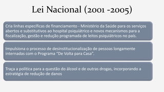 Lei Nacional (2001 -2005)
Cria linhas específicas de financiamento - Ministério da Saúde para os serviços
abertos e substitutivos ao hospital psiquiátrico e novos mecanismos para a
fiscalização, gestão e redução programada de leitos psiquiátricos no país.
Impulsiona o processo de desinstitucionalização de pessoas longamente
internadas com o Programa “De Volta para Casa”.
Traça a política para a questão do álcool e de outras drogas, incorporando a
estratégia de redução de danos
 
