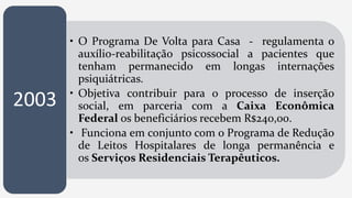 • O Programa De Volta para Casa - regulamenta o
auxílio-reabilitação psicossocial a pacientes que
tenham permanecido em longas internações
psiquiátricas.
• Objetiva contribuir para o processo de inserção
social, em parceria com a Caixa Econômica
Federal os beneficiários recebem R$240,00.
• Funciona em conjunto com o Programa de Redução
de Leitos Hospitalares de longa permanência e
os Serviços Residenciais Terapêuticos.
2003
 