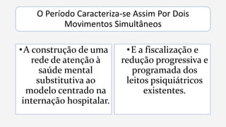 O Período Caracteriza-se Assim Por Dois
Movimentos Simultâneos
•A construção de uma
rede de atenção à
saúde mental
substitutiva ao
modelo centrado na
internação hospitalar.
•E a fiscalização e
redução progressiva e
programada dos
leitos psiquiátricos
existentes.
 