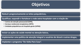 Objetivos
Reduzir progressivamente os leitos psiquiátricos,
Qualificar, expandir e fortalecer a rede extra-hospitalar com a criação de:
• Centros de atenção psicossocial (CAPS),
• Serviços residenciais terapêuticos (SRTS)
• Unidades psiquiátricas em hospitais gerais (UPHG)
Incluir as ações da saúde mental na atenção básica,
Implementar uma política de atenção integral a usuários de álcool e outras drogas,
Implantar o programa “De Volta Para Casa”.
 