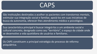 CAPS
São instituições destinadas a acolher os pacientes com transtornos mentais,
estimular sua integração social e familiar, apoiá-los em suas iniciativas de
busca da autonomia, oferecer-lhes atendimento médico e psicológico.
Sua característica principal é buscar integrá-los a um ambiente social e
cultural concreto, designado como seu “território”, o espaço da cidade onde
se desenvolve a vida quotidiana de usuários e familiares.
Os CAPS constituem a principal estratégia do processo de reforma
psiquiátrica.
 