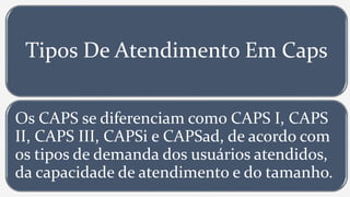 Tipos De Atendimento Em Caps
Os CAPS se diferenciam como CAPS I, CAPS
II, CAPS III, CAPSi e CAPSad, de acordo com
os tipos de demanda dos usuários atendidos,
da capacidade de atendimento e do tamanho.
 