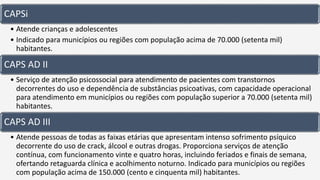 CAPSi
• Atende crianças e adolescentes
• Indicado para municípios ou regiões com população acima de 70.000 (setenta mil)
habitantes.
CAPS AD II
• Serviço de atenção psicossocial para atendimento de pacientes com transtornos
decorrentes do uso e dependência de substâncias psicoativas, com capacidade operacional
para atendimento em municípios ou regiões com população superior a 70.000 (setenta mil)
habitantes.
CAPS AD III
• Atende pessoas de todas as faixas etárias que apresentam intenso sofrimento psíquico
decorrente do uso de crack, álcool e outras drogas. Proporciona serviços de atenção
contínua, com funcionamento vinte e quatro horas, incluindo feriados e finais de semana,
ofertando retaguarda clínica e acolhimento noturno. Indicado para municípios ou regiões
com população acima de 150.000 (cento e cinquenta mil) habitantes.
 