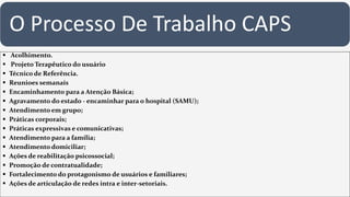 O Processo De Trabalho CAPS
 Acolhimento.
 Projeto Terapêutico do usuário
 Técnico de Referência.
 Reunioes semanais
 Encaminhamento para a Atenção Básica;
 Agravamento do estado - encaminhar para o hospital (SAMU);
 Atendimento em grupo;
 Práticas corporais;
 Práticas expressivas e comunicativas;
 Atendimento para a família;
 Atendimento domiciliar;
 Ações de reabilitação psicossocial;
 Promoção de contratualidade;
 Fortalecimento do protagonismo de usuários e familiares;
 Ações de articulação de redes intra e inter-setoriais.
 