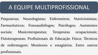 A EQUIPE MULTIPROFISSIONAL
Psiquiatras; Neurologistas; Enfermeiros; Nutricionistas;
Farmacêuticos; Fonoaudiólogos; Psicólogos; Assistentes
sociais; Musicoterapeutas; Terapeutas ocupacionais;
Fisioterapeutas; Profissionais de Educação Física; Técnicos
de enfermagem; Monitores e estagiários. Entre outros
profissionais.
 