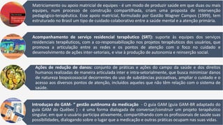 Matriciamento ou apoio matricial de equipes - é um modo de produzir saúde em que duas ou mais
equipes, num processo de construção compartilhada, criam uma proposta de intervenção
pedagógico-terapêutica. Esse apoio matricial, formulado por Gastão Wagner Campos (1999), tem
estruturado no Brasil um tipo de cuidado colaborativo entre a saúde mental e a atenção primária.
Acompanhamento de serviço residencial terapêutico (SRT): suporte às equipes dos serviços
residenciais terapêuticos, com a co-responsabilização nos projetos terapêuticos dos usuários, que
promova a articulação entre as redes e os pontos de atenção com o foco no cuidado e
desenvolvimento de ações inter-setoriais, e vise à produção de autonomia e reinserção social.
Ações de redução de danos: conjunto de práticas e ações do campo da saúde e dos direitos
humanos realizadas de maneira articulada inter e intra-setorialmente, que busca minimizar danos
de natureza biopsicossocial decorrentes do uso de substâncias psicoativas, ampliar o cuidado e o
acesso aos diversos pontos de atenção, incluídos aqueles que não têm relação com o sistema de
saúde.
Introduçao do GAM- “ gestão autônoma da medicação - O guia GAM (guia GAM-BR adaptado do
guia GAM do Québec ) - é uma forma dialogada de conversar/construir um projeto terapêutico
singular, em que o usuário participa ativamente, compartilhando com os profissionais de saúde suas
possibilidades, dialogando sobre o lugar que a medicação e outras práticas ocupam nas suas vidas.
 