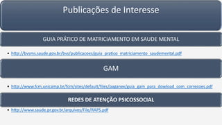Publicações de Interesse
GUIA PRÁTICO DE MATRICIAMENTO EM SAUDE MENTAL
• http://bvsms.saude.gov.br/bvs/publicacoes/guia_pratico_matriciamento_saudemental.pdf
GAM
• http://www.fcm.unicamp.br/fcm/sites/default/files/paganex/guia_gam_para_dowload_com_correcoes.pdf
REDES DE ATENÇÃO PSICOSSOCIAL
• http://www.saude.pr.gov.br/arquivos/File/RAPS.pdf
 