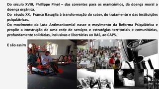 Do século XVIII, Phillippe Pinel – das correntes para os manicómios, da doença moral a
doença orgânica.
Do século XX, Franco Basaglia à transformação do saber, do tratamento e das instituições
psiquiátricas.
Do movimento da Luta Antimanicomial nasce o movimento da Reforma Psiquiátrica e
propõe a construção de uma rede de serviços e estratégias territoriais e comunitárias,
profundamente solidárias, inclusivas e libertárias ao RAS, ao CAPS.
E são assim
 
