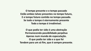 O tempo presente e o tempo passado
Estão ambos talvez presentes no tempo futuro,
E o tempo futuro contido no tempo passado.
Se todo o tempo é eternamente presente
Todo o tempo é irredimível.
O que podia ter sido é uma abstração
Permanecendo possibilidade perpétua
Apenas num mundo de especulação.
O que podia ter sido e o que foi
Tendem para um só fim, que é sempre presente.
 