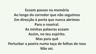 Ecoam passos na memória
Ao longo do corredor que não seguimos
Em direcção à porta que nunca abrimos
Para o roseiral.
As minhas palavras ecoam
Assim, no teu espírito.
Mas para quê
Perturbar a poeira numa taça de folhas de rosa
Não sei.
 