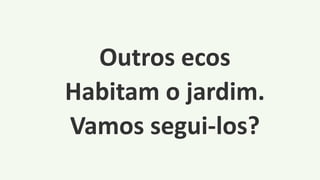 Outros ecos
Habitam o jardim.
Vamos segui-los?
 