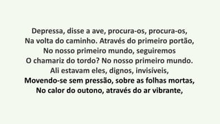 Depressa, disse a ave, procura-os, procura-os,
Na volta do caminho. Através do primeiro portão,
No nosso primeiro mundo, seguiremos
O chamariz do tordo? No nosso primeiro mundo.
Ali estavam eles, dignos, invisíveis,
Movendo-se sem pressão, sobre as folhas mortas,
No calor do outono, através do ar vibrante,
 
