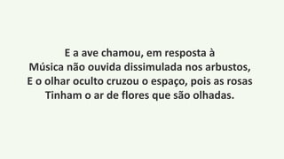 E a ave chamou, em resposta à
Música não ouvida dissimulada nos arbustos,
E o olhar oculto cruzou o espaço, pois as rosas
Tinham o ar de flores que são olhadas.
 