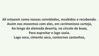 Ali estavam como nossos convidados, recebidos e recebendo.
Assim nos movemos com eles, em cerimonioso cortejo,
Ao longo da alameda deserta, no círculo de buxo,
Para espreitar o lago vazio.
Lago seco, cimento seco, contornos castanhos,
 