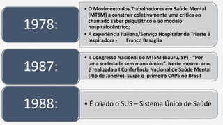 • O Movimento dos Trabalhadores em Saúde Mental
(MTSM) a construir coletivamente uma crítica ao
chamado saber psiquiátrico e ao modelo
hospitalocêntrico;
• A experiência italiana/Serviço Hospitalar de Trieste é
inspiradora - Franco Basaglia
1978:
• II Congresso Nacional do MTSM (Bauru, SP) - “Por
uma sociedade sem manicômios”. Neste mesmo ano,
é realizada a I Conferência Nacional de Saúde Mental
(Rio de Janeiro). Surge o primeiro CAPS no Brasil
1987:
• É criado o SUS – Sistema Único de Saúde1988:
 