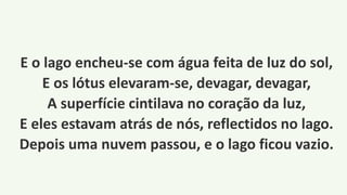 E o lago encheu-se com água feita de luz do sol,
E os lótus elevaram-se, devagar, devagar,
A superfície cintilava no coração da luz,
E eles estavam atrás de nós, reflectidos no lago.
Depois uma nuvem passou, e o lago ficou vazio.
 